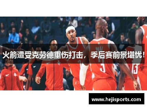 火箭遭受克劳德重伤打击，季后赛前景堪忧！